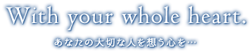 With your whole heart. あなたの大切な人を想う心を…