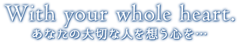 With your whole heart. あなたの大切な人を想う心を…